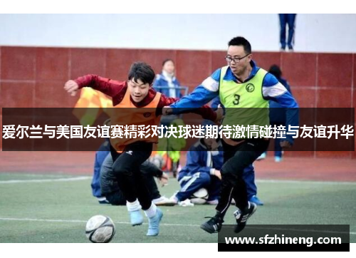 爱尔兰与美国友谊赛精彩对决球迷期待激情碰撞与友谊升华